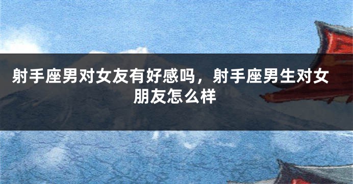 射手座男对女友有好感吗，射手座男生对女朋友怎么样