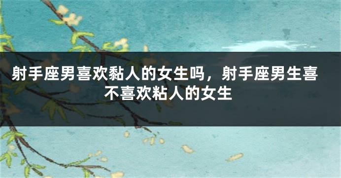 射手座男喜欢黏人的女生吗，射手座男生喜不喜欢粘人的女生