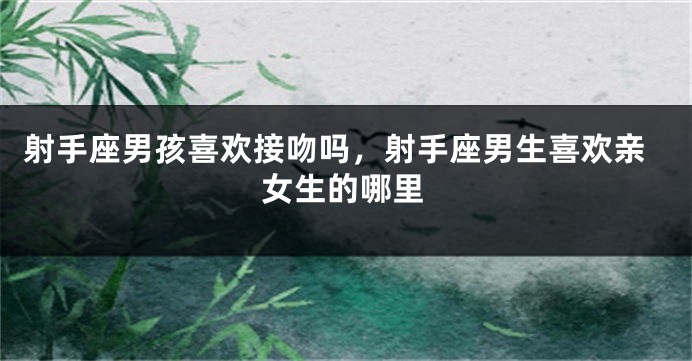 射手座男孩喜欢接吻吗，射手座男生喜欢亲女生的哪里
