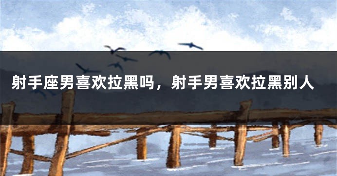 射手座男喜欢拉黑吗，射手男喜欢拉黑别人