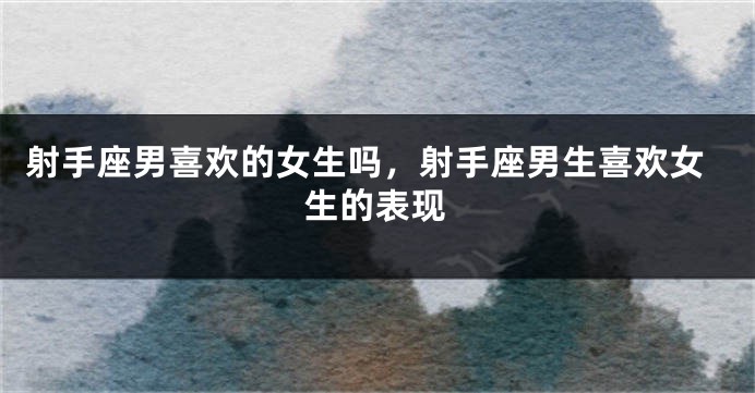 射手座男喜欢的女生吗，射手座男生喜欢女生的表现