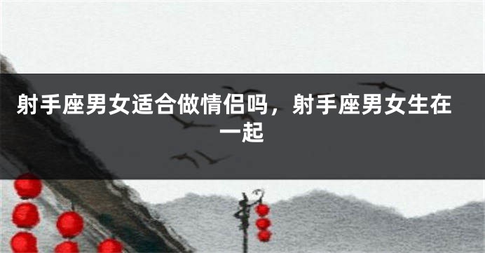 射手座男女适合做情侣吗，射手座男女生在一起