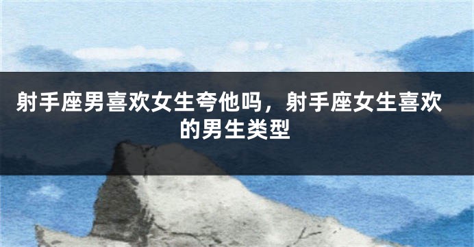 射手座男喜欢女生夸他吗，射手座女生喜欢的男生类型