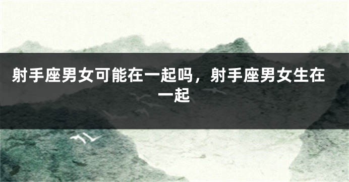 射手座男女可能在一起吗，射手座男女生在一起