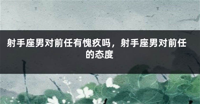 射手座男对前任有愧疚吗，射手座男对前任的态度