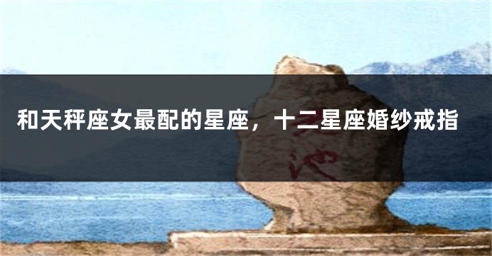 和天秤座女最配的星座，十二星座婚纱戒指