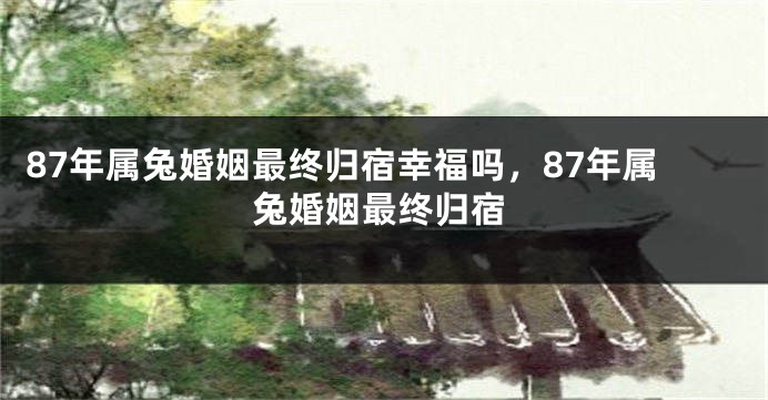 87年属兔婚姻最终归宿幸福吗，87年属兔婚姻最终归宿