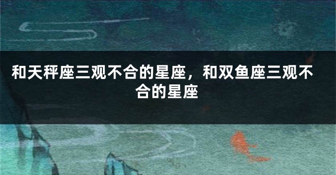和天秤座三观不合的星座，和双鱼座三观不合的星座