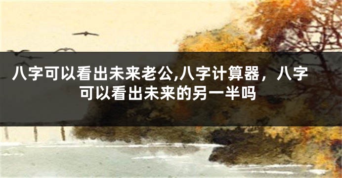八字可以看出未来老公,八字计算器，八字可以看出未来的另一半吗
