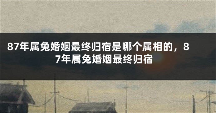 87年属兔婚姻最终归宿是哪个属相的，87年属兔婚姻最终归宿