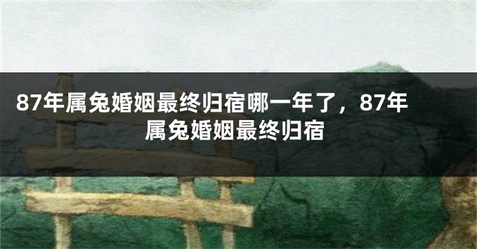 87年属兔婚姻最终归宿哪一年了，87年属兔婚姻最终归宿