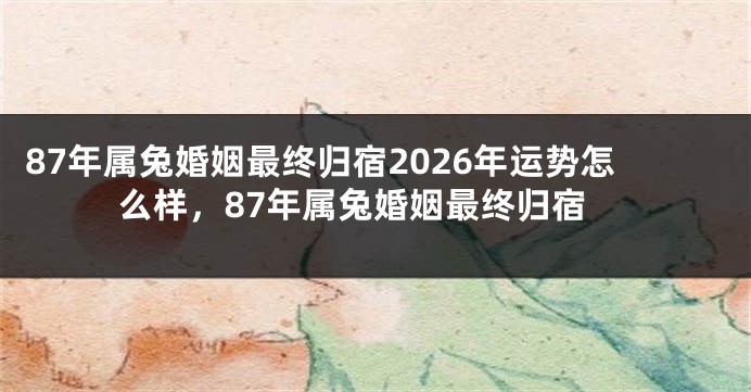87年属兔婚姻最终归宿2026年运势怎么样，87年属兔婚姻最终归宿
