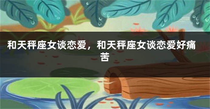 和天秤座女谈恋爱，和天秤座女谈恋爱好痛苦