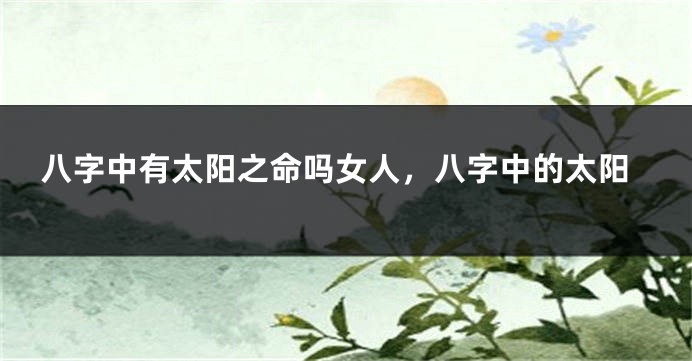八字中有太阳之命吗女人，八字中的太阳