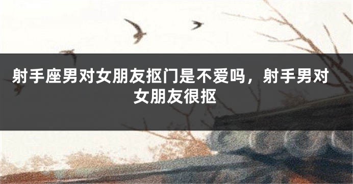 射手座男对女朋友抠门是不爱吗，射手男对女朋友很抠