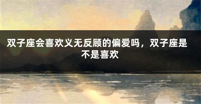 双子座会喜欢义无反顾的偏爱吗，双子座是不是喜欢