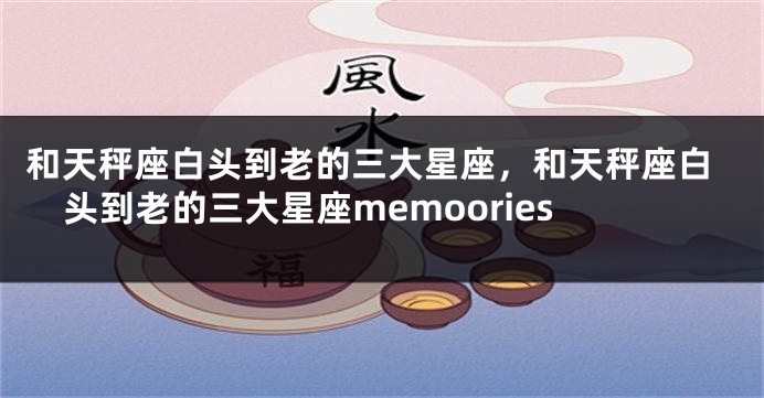 和天秤座白头到老的三大星座，和天秤座白头到老的三大星座memoories
