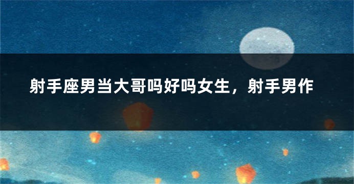 射手座男当大哥吗好吗女生，射手男作