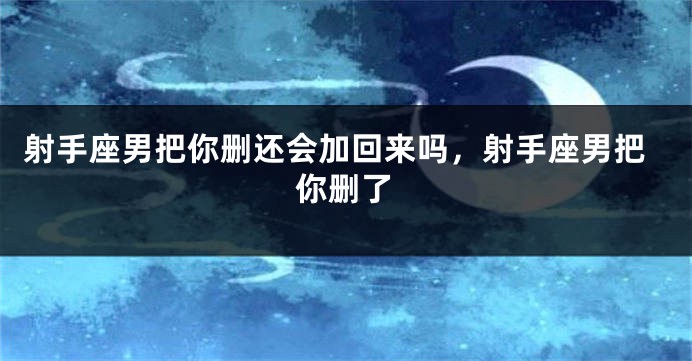 射手座男把你删还会加回来吗，射手座男把你删了