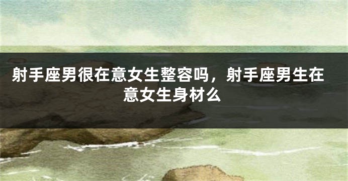射手座男很在意女生整容吗，射手座男生在意女生身材么