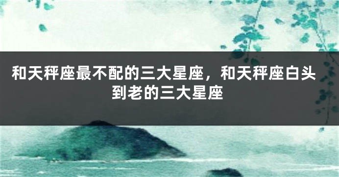 和天秤座最不配的三大星座，和天秤座白头到老的三大星座