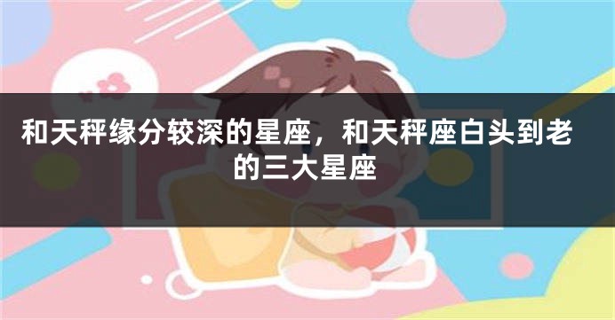 和天秤缘分较深的星座，和天秤座白头到老的三大星座