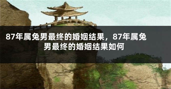 87年属兔男最终的婚姻结果，87年属兔男最终的婚姻结果如何