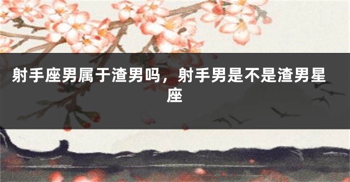 射手座男属于渣男吗，射手男是不是渣男星座