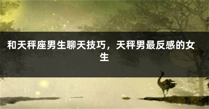 和天秤座男生聊天技巧，天秤男最反感的女生