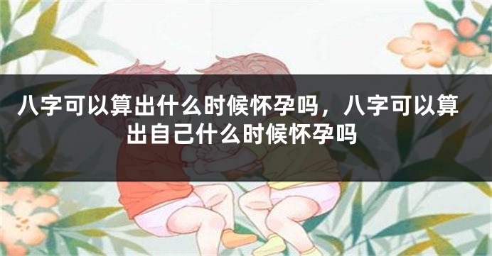 八字可以算出什么时候怀孕吗，八字可以算出自己什么时候怀孕吗
