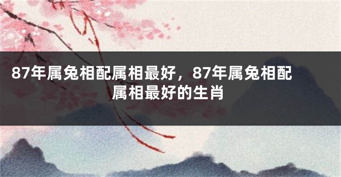87年属兔相配属相最好，87年属兔相配属相最好的生肖