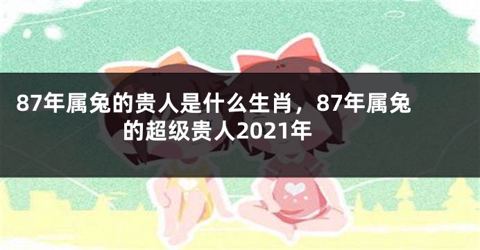 87年属兔的贵人是什么生肖，87年属兔的超级贵人2021年