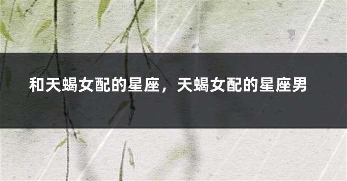 和天蝎女配的星座，天蝎女配的星座男