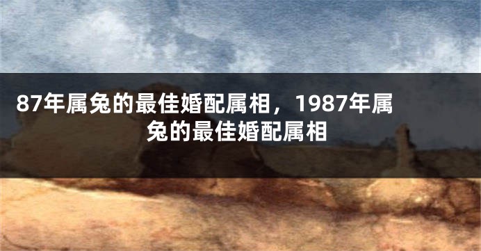 87年属兔的最佳婚配属相，1987年属兔的最佳婚配属相