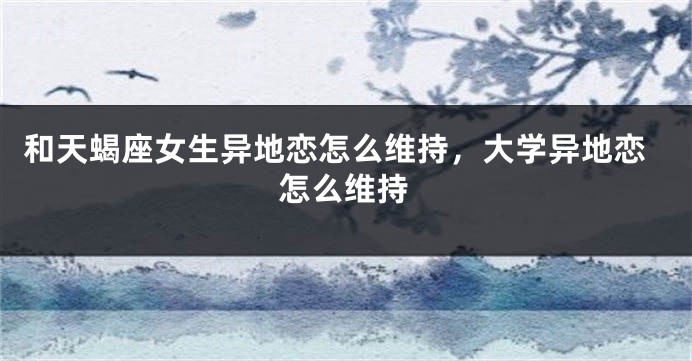 和天蝎座女生异地恋怎么维持，大学异地恋怎么维持