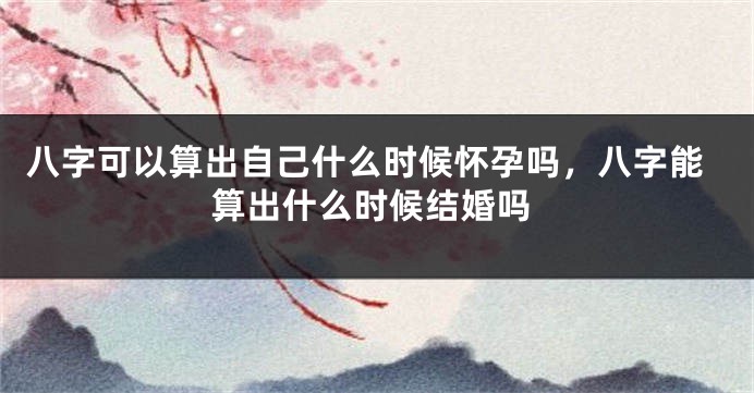 八字可以算出自己什么时候怀孕吗，八字能算出什么时候结婚吗