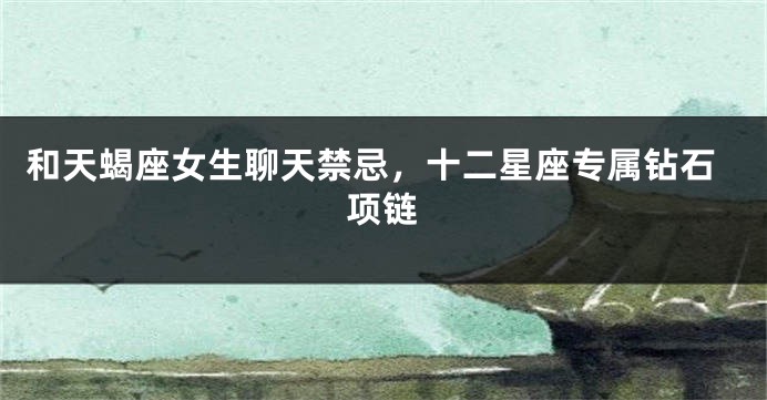 和天蝎座女生聊天禁忌，十二星座专属钻石项链