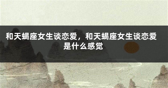 和天蝎座女生谈恋爱，和天蝎座女生谈恋爱是什么感觉
