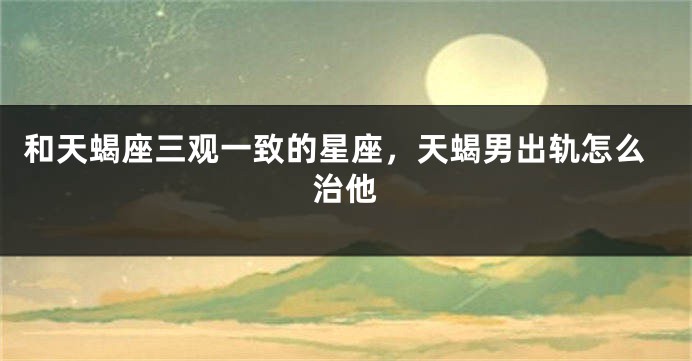 和天蝎座三观一致的星座，天蝎男出轨怎么治他