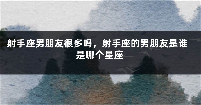 射手座男朋友很多吗，射手座的男朋友是谁是哪个星座