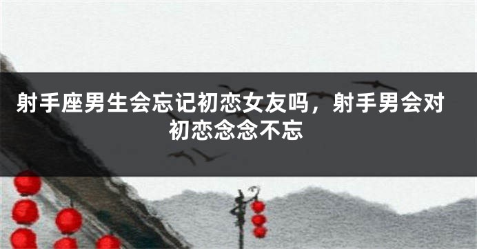 射手座男生会忘记初恋女友吗，射手男会对初恋念念不忘