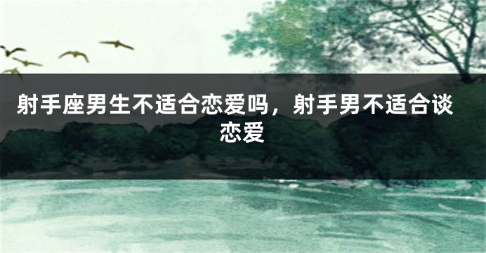 射手座男生不适合恋爱吗，射手男不适合谈恋爱