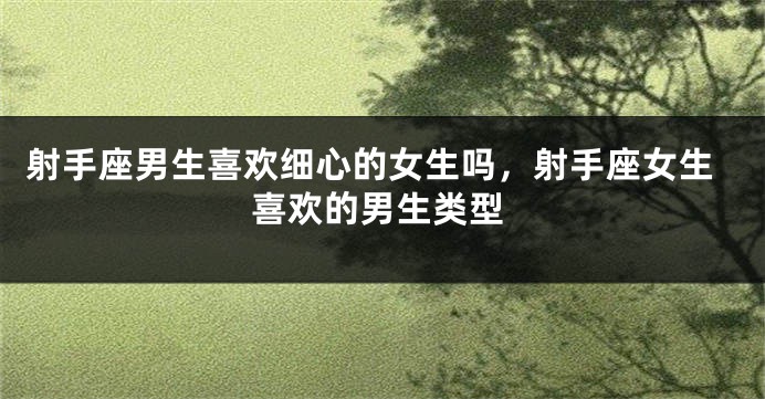 射手座男生喜欢细心的女生吗，射手座女生喜欢的男生类型