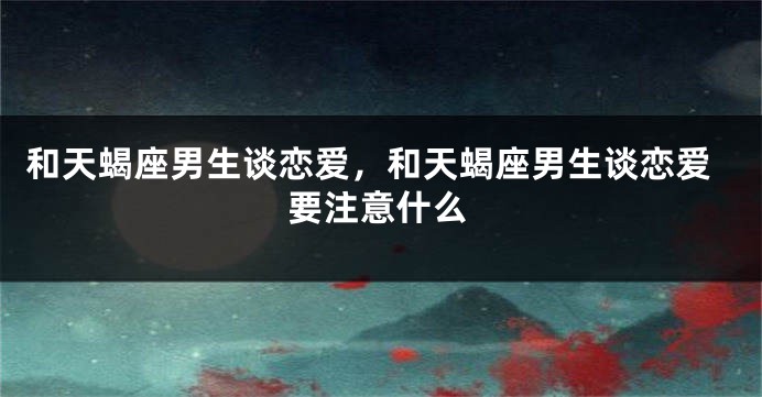 和天蝎座男生谈恋爱，和天蝎座男生谈恋爱要注意什么