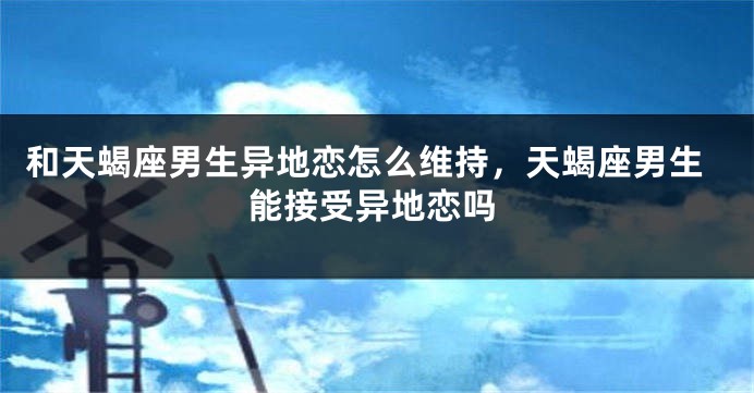 和天蝎座男生异地恋怎么维持，天蝎座男生能接受异地恋吗