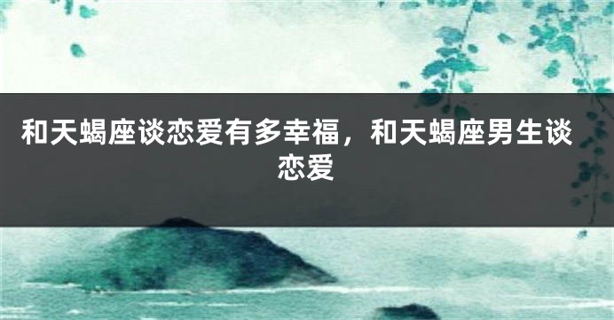 和天蝎座谈恋爱有多幸福，和天蝎座男生谈恋爱