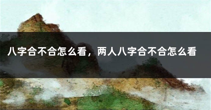 八字合不合怎么看，两人八字合不合怎么看