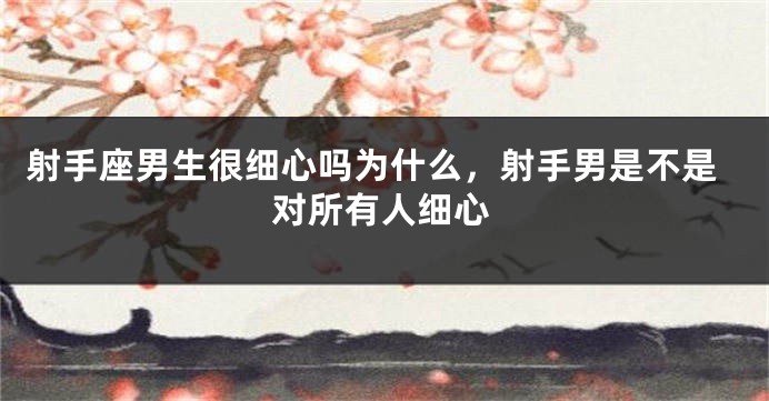射手座男生很细心吗为什么，射手男是不是对所有人细心