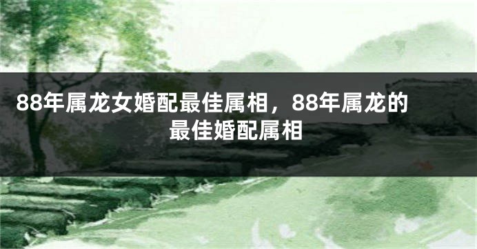 88年属龙女婚配最佳属相，88年属龙的最佳婚配属相