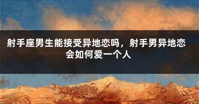 射手座男生能接受异地恋吗，射手男异地恋会如何爱一个人